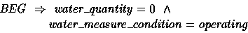 \begin{displaymath}
BEG ~\implies~ water\_quantity = 0 ~\land \\ \t2 water\_measure\_condition = operating \end{displaymath}