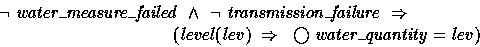 \begin{displaymath}
\lnot{water\_measure\_failed} ~\land~\lnot{transmission\_fai...
 ...\\ \t5 (level(lev) ~\implies~ \bigcirc{water\_quantity} = lev) \end{displaymath}
